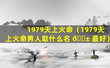 1979天上火命（1979天上火命男人取什么名 🐱 最好）